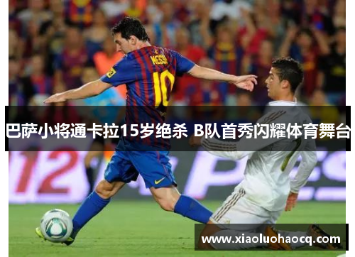 巴萨小将通卡拉15岁绝杀 B队首秀闪耀体育舞台